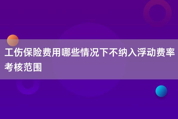 工伤保险费用哪些情况下不纳入浮动费率考核范围