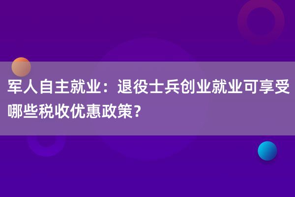 军人自主就业：退役士兵创业就业可享受哪些税收优惠政策？