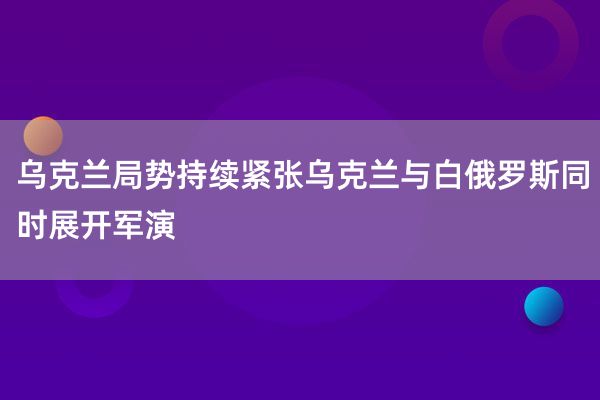 乌克兰局势持续紧张乌克兰与白俄罗斯同时展开军演
