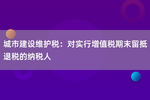 城市建设维护税：对实行增值税期末留抵退税的纳税人