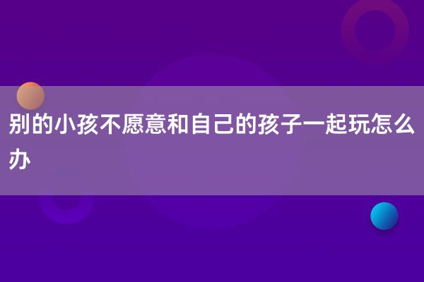 别的小孩不愿意和自己的孩子一起玩怎么办