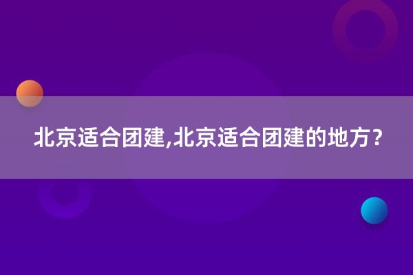 北京适合团建,北京适合团建的地方？