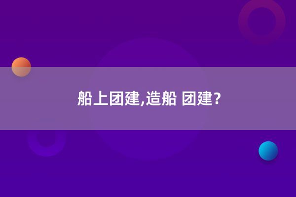 船上团建,造船 团建？