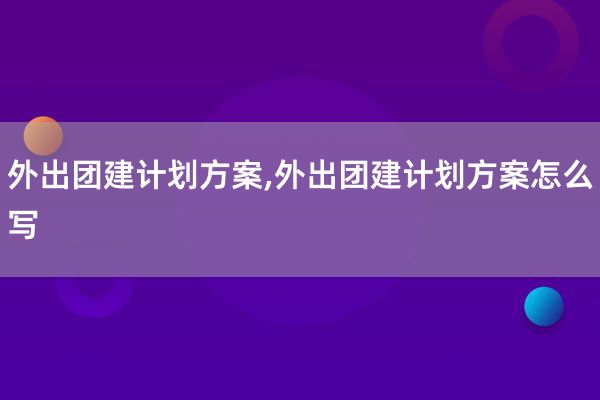 外出团建计划方案,外出团建计划方案怎么写