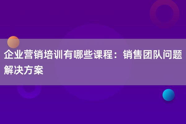 企业营销培训有哪些课程：销售团队问题解决方案