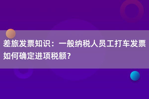 差旅发票知识：一般纳税人员工打车发票如何确定进项税额？