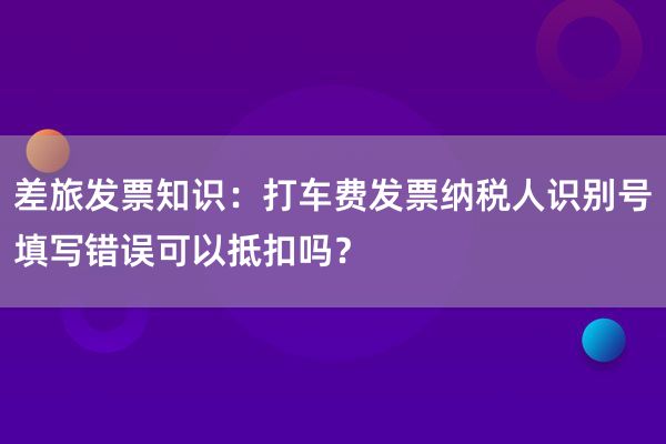 差旅发票知识：打车费发票纳税人识别号填写错误可以抵扣吗？