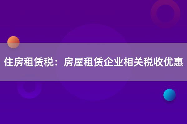 住房租赁税：房屋租赁企业相关税收优惠