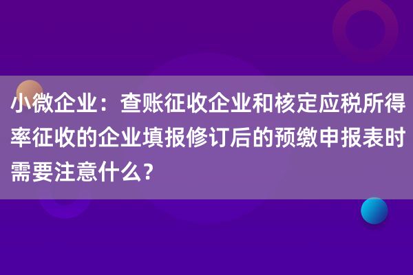 小微企业：查账征收企业和核定应税所得率征收的企业填报修订后的预缴申报表时需要注意什么？