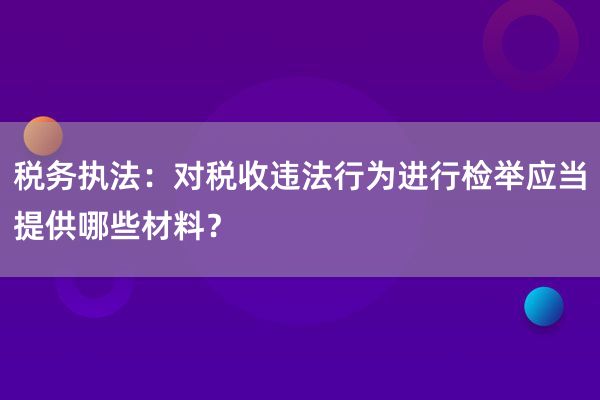 税务执法：对税收违法行为进行检举应当提供哪些材料？