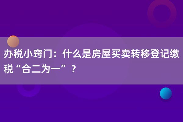 办税小窍门：什么是房屋买卖转移登记缴税“合二为一” ？