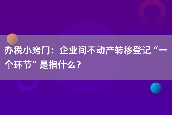 办税小窍门：企业间不动产转移登记“一个环节”是指什么？