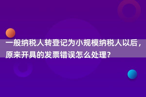 一般纳税人转登记为小规模纳税人以后，原来开具的发票错误怎么处理？