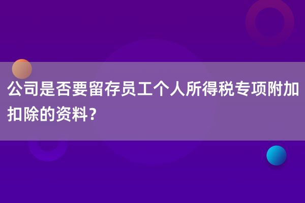 公司是否要留存员工个人所得税专项附加扣除的资料？